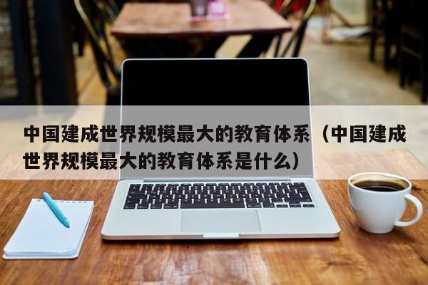 中国建成世界规模最大的教育体系（中国建成世界规模最大的教育体系是什么）