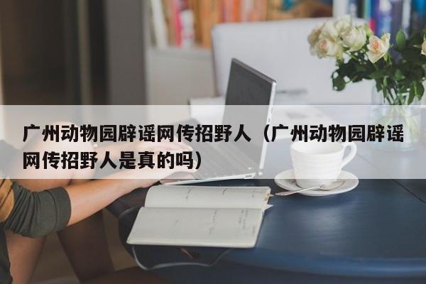 广州动物园辟谣网传招野人（广州动物园辟谣网传招野人是真的吗）