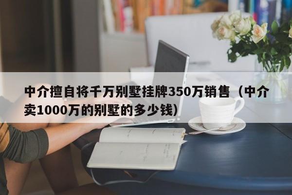 中介擅自将千万别墅挂牌350万销售（中介卖1000万的别墅的多少钱）