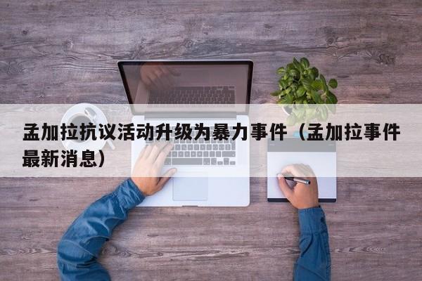 孟加拉抗议活动升级为暴力事件（孟加拉事件最新消息）