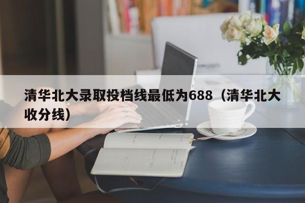 清华北大录取投档线最低为688（清华北大收分线）